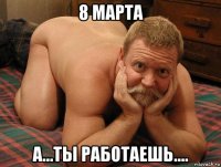 8 марта а...ты работаешь....