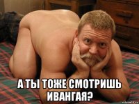  а ты тоже смотришь ивангая?