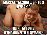 максат ты знаешь что я думаю? или ты тоже думаешь,что я думаю?