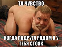 то чувство когда подруга рядом а у тебя стояк