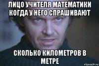 лицо учителя математики когда у него спрашивают сколько километров в метре
