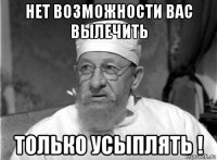 нет возможности вас вылечить только усыплять !