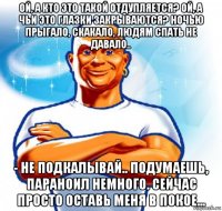 ой, а кто это такой отдупляется? ой, а чьи это глазки закрываются? ночью прыгало, скакало, людям спать не давало.. - не подкалывай.. подумаешь, параноил немного. сейчас просто оставь меня в покое...