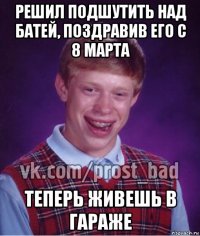 решил подшутить над батей, поздравив его с 8 марта теперь живешь в гараже