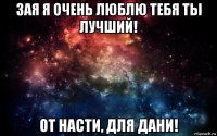 зая я очень люблю тебя ты лучший! от насти, для дани!