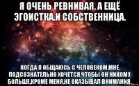 я очень ревнивая, а ещё эгоистка,и собственница. когда я общаюсь с человеком,мне подсознательно хочется,чтобы он никому больше,кроме меня,не оказывал внимания.