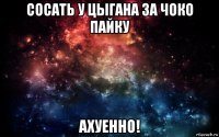 сосать у цыгана за чоко пайку ахуенно!