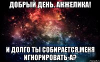 добрый день. анжелика! и долго ты собирается,меня игнорировать-а?