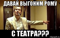 давай выгоним рому с театра???