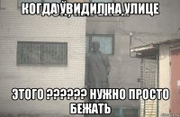 когда увидил на улице этого ?????? нужно просто бежать