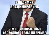 владимир владимировичь ,чем вы занимаетесь в свободное от работы время?