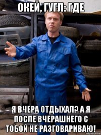 окей, гугл: где я вчера отдыхал? а я после вчерашнего с тобой не разговариваю!