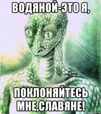 водяной-это я, поклоняйтесь мне,славяне!