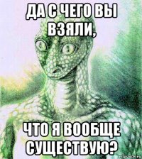 да с чего вы взяли, что я вообще существую?