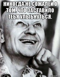 никогда не сожалей о том, что заставило тебя улыбнуться. 