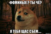 фоминых ? ты чё? я тебя щас съем....