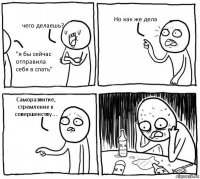 чего делаешь? "я бы сейчас отправила себя в спать" Но как же дела Саморазвитие, стремление к совершенству...