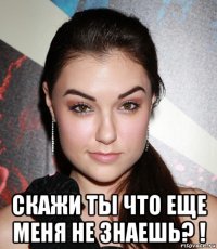  скажи ты что еще меня не знаешь? !