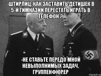 -штирлиц, как заставить детишек в 5-й гимназии перестать играть в телефон ? -не ставьте передо мной невыполнимых задач, группенфюрер