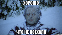 хорошо что не поехали