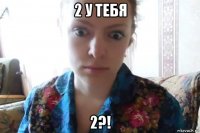 2 у тебя 2?!