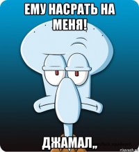 ему насрать на меня! джамал,,