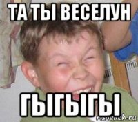 та ты веселун гыгыгы