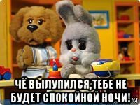  чё вылупился,тебе не будет спокойной ночи!