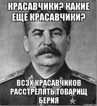 красавчики? какие еще красавчики? всэх красавчиков расстрелять товарищ берия