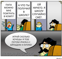 Папа можно мне поиграть в комп? А что ты получил в школе? Ой ничего. Я школу случайно сжёг. Играй сколько хочешь! Я тебе потом iPhon 6 с айпадом 4 куплю!