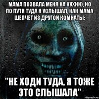 мама позвала меня на кухню, но по пути туда я услышал, как мама шепчет из другой комнаты: "не ходи туда, я тоже это слышала"