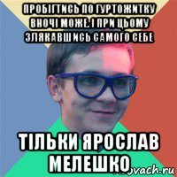 пробігтись по гуртожитку вночі може. і при цьому злякавшись самого себе тільки ярослав мелешко