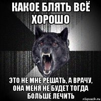 какое блять всё хорошо это не мне решать, а врачу, она меня не будет тогда больше лечить