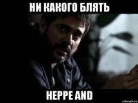 ни какого блять heppe and