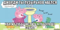 джордж ты пузырьков наелся хватит зубы чистить а то больше станет