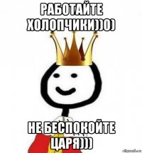 работайте холопчики))0) не беспокойте царя)))