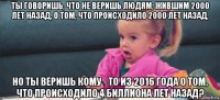 ты говоришь, что не веришь людям, жившим 2000 лет назад, о том, что происходило 2000 лет назад, но ты веришь кому - то из 2016 года о том, что происходило 4 биллиона лет назад?