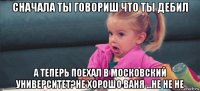 сначала ты говориш что ты дебил а теперь поехал в московский университет?не хорошо ваня ...не не не