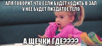 аля говорит что если будет ходить в зал у нее будет пиздатое тело а щечки где????