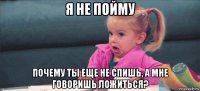 я не пойму почему ты еще не спишь, а мне говоришь ложиться?