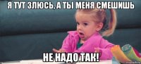 я тут злюсь, а ты меня смешишь не надо так!