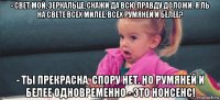 - свет мой, зеркальце, скажи да всю правду доложи. я ль на свете всех милее, всех румяней и белее? - ты прекрасна, спору нет. но румяней и белее одновременно - это нонсенс!