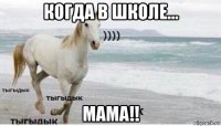 когда в школе... мама!!