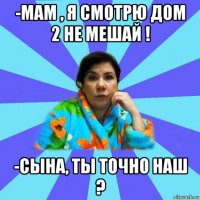 -мам , я смотрю дом 2 не мешай ! -сына, ты точно наш ?