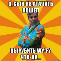 о, сын кв атачить пошел вырубить wy-fy что-ли...