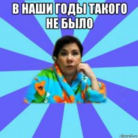 в наши годы такого не было 