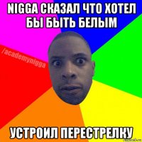 nigga сказал что хотел бы быть белым устроил перестрелку