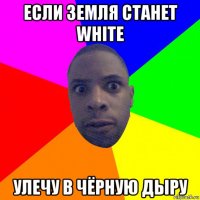 если земля станет white улечу в чёрную дыру