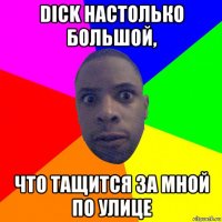 dick настолько большой, что тащится за мной по улице