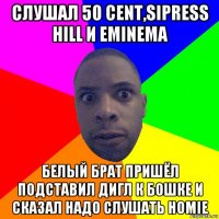 слушал 50 cent,sipress hill и eminema белый брат пришёл подставил дигл к бошке и сказал надо слушать homie